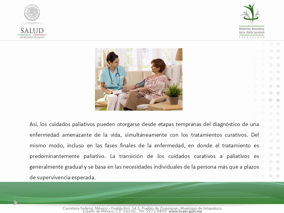 Así, los cuidados paliativos pueden otorgarse desde etapas tempranas del diagnóstico de una enfermedad amenazante de la vida, simultáneamente con los tratamientos curativos. Del mismo modo, incluso en las fases finales de la enfermedad, en donde el tratamiento es predominantemente paliativo. La transición de los cuidados curativos a paliativos es generalmente gradual y se basa en las necesidades individuales de la persona más que a plazos de supervivencia esperada.