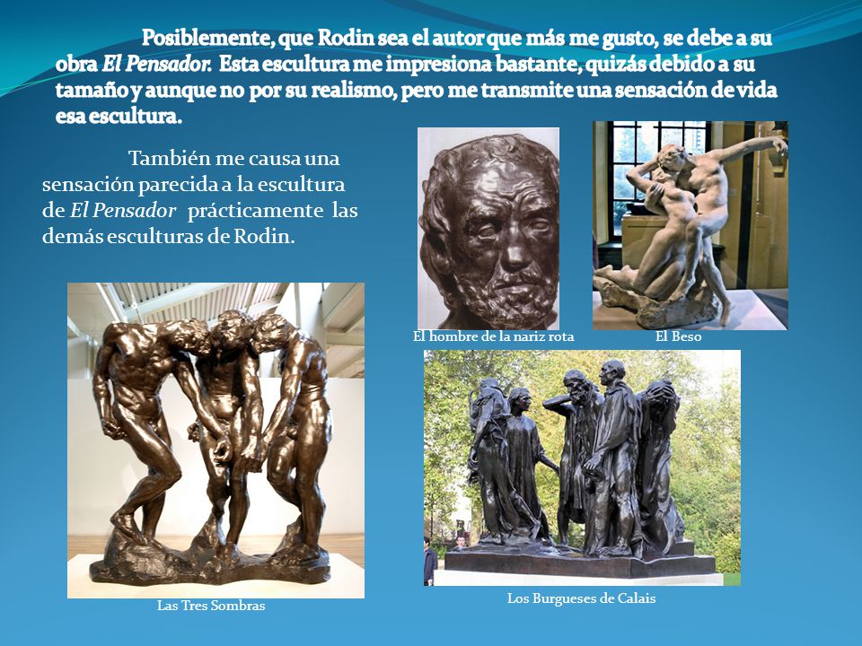 Posiblemente, que Rodin sea el autor que más me gusto, se debe a su obra El Pensador. Esta escultura me impresiona bastante, quizás debido a su tamaño y aunque no por su realismo, pero me transmite una sensación de vida esa escultura.