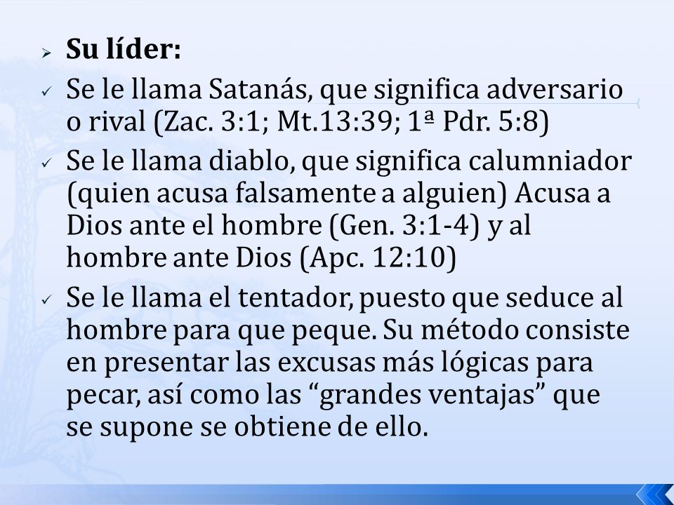 Su líder: Se le llama Satanás, que significa adversario o rival (Zac. 3:1; Mt.13:39; 1ª Pdr. 5:8)