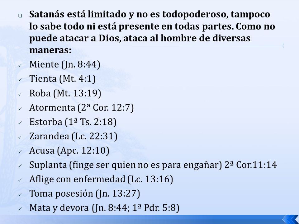Satanás está limitado y no es todopoderoso, tampoco lo sabe todo ni está presente en todas partes. Como no puede atacar a Dios, ataca al hombre de diversas maneras: