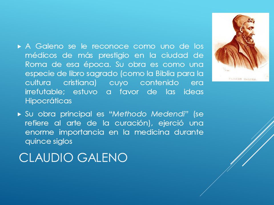 A Galeno se le reconoce como uno de los médicos de más prestigio en la ciudad de Roma de esa época. Su obra es como una especie de libro sagrado (como la Biblia para la cultura cristiana) cuyo contenido era irrefutable; estuvo a favor de las ideas Hipocráticas