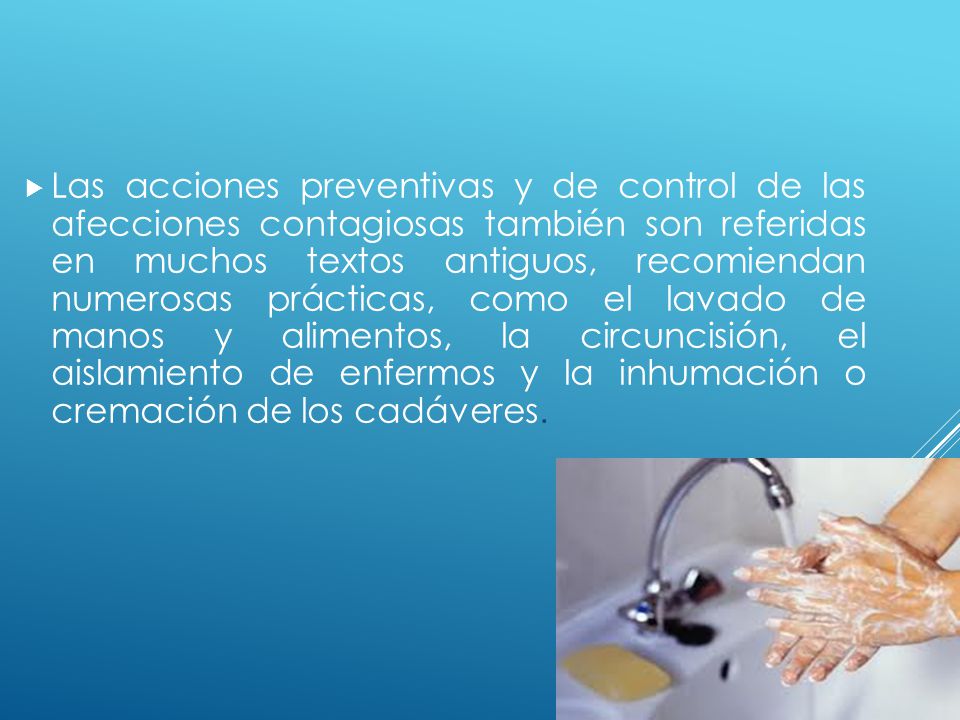 Las acciones preventivas y de control de las afecciones contagiosas también son referidas en muchos textos antiguos, recomiendan numerosas prácticas, como el lavado de manos y alimentos, la circuncisión, el aislamiento de enfermos y la inhumación o cremación de los cadáveres.