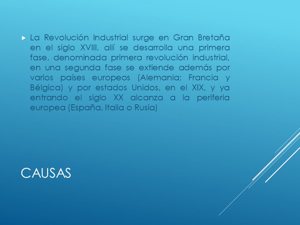 La Revolución Industrial surge en Gran Bretaña en el siglo XVIII, allí se desarrolla una primera fase, denominada primera revolución industrial, en una segunda fase se extiende además por varios países europeos (Alemania; Francia y Bélgica) y por estados Unidos, en el XIX, y ya entrando el siglo XX alcanza a la periferia europea (España, Italia o Rusia)