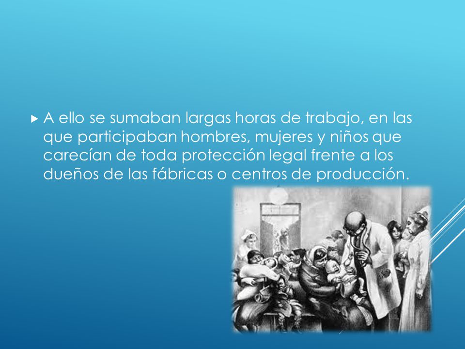 A ello se sumaban largas horas de trabajo, en las que participaban hombres, mujeres y niños que carecían de toda protección legal frente a los dueños de las fábricas o centros de producción.