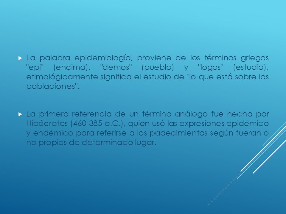 La palabra epidemiología, proviene de los términos griegos epi (encima), demos (pueblo) y logos (estudio), etimológicamente significa el estudio de lo que está sobre las poblaciones .