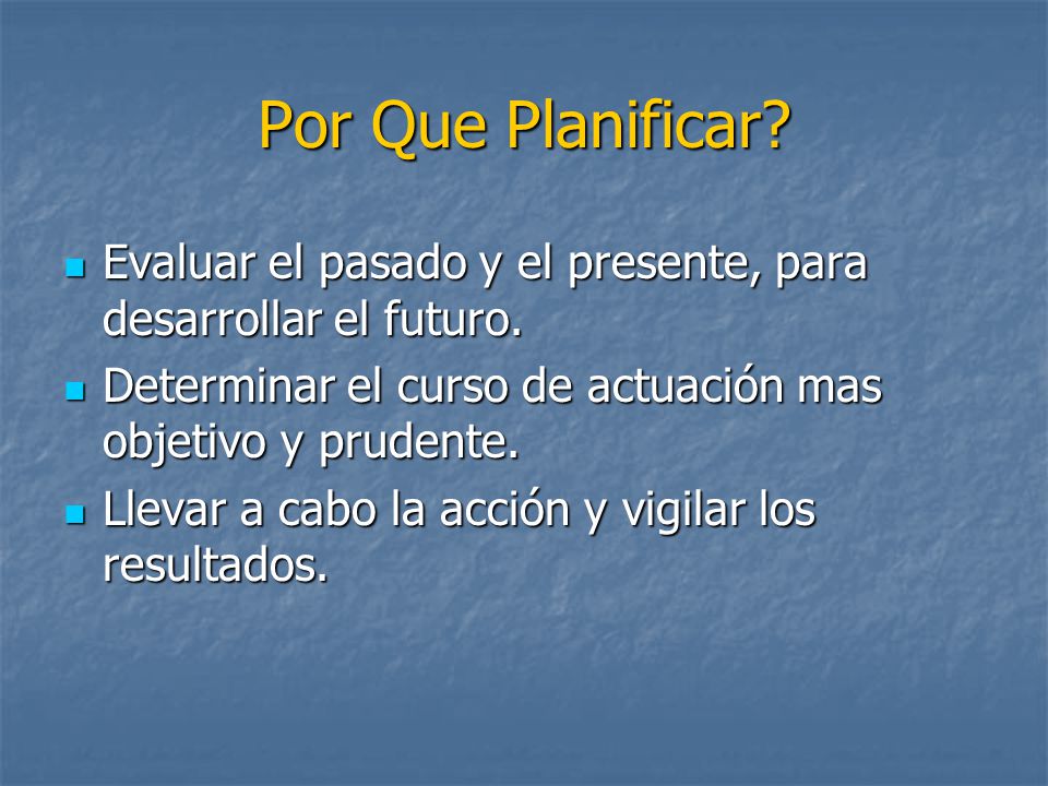 Por Que Planificar Evaluar el pasado y el presente, para desarrollar el futuro. Determinar el curso de actuación mas objetivo y prudente.
