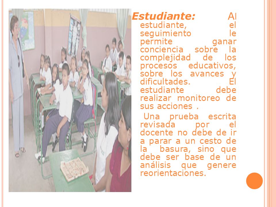 Estudiante: Al estudiante, el seguimiento le permite ganar conciencia sobre la complejidad de los procesos educativos, sobre los avances y dificultades. El estudiante debe realizar monitoreo de sus acciones .