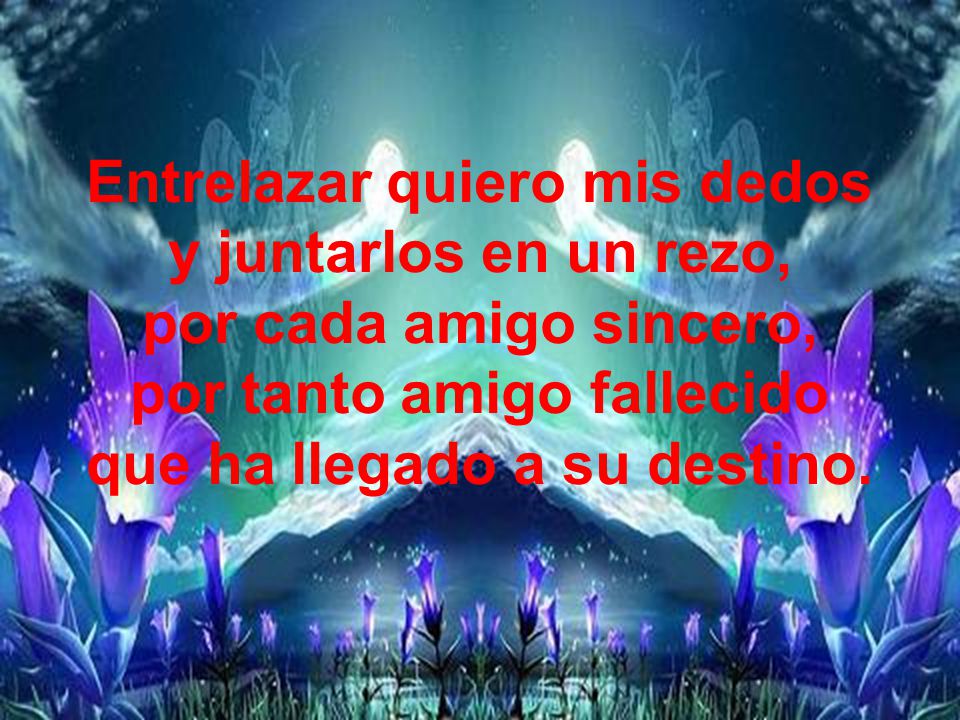 Entrelazar quiero mis dedos y juntarlos en un rezo, por cada amigo sincero, por tanto amigo fallecido que ha llegado a su destino.