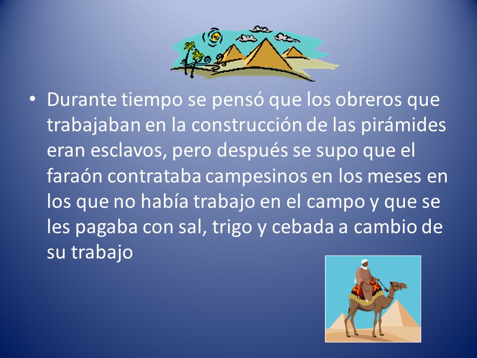Durante tiempo se pensó que los obreros que trabajaban en la construcción de las pirámides eran esclavos, pero después se supo que el faraón contrataba campesinos en los meses en los que no había trabajo en el campo y que se les pagaba con sal, trigo y cebada a cambio de su trabajo