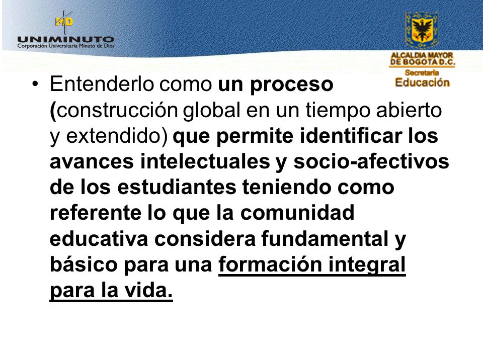 Entenderlo como un proceso (construcción global en un tiempo abierto y extendido) que permite identificar los avances intelectuales y socio-afectivos de los estudiantes teniendo como referente lo que la comunidad educativa considera fundamental y básico para una formación integral para la vida.