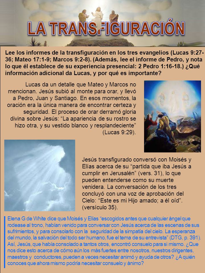 Lee los informes de la transfiguración en los tres evangelios (Lucas 9:27-36; Mateo 17:1-9; Marcos 9:2-8). (Además, lee el informe de Pedro, y nota lo que él establece de su experiencia presencial: 2 Pedro 1:16-18.) ¿Qué información adicional da Lucas, y por qué es importante