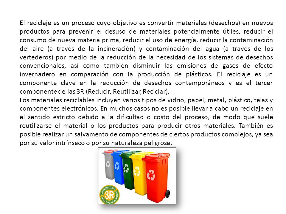 El reciclaje es un proceso cuyo objetivo es convertir materiales (desechos) en nuevos productos para prevenir el desuso de materiales potencialmente útiles, reducir el consumo de nueva materia prima, reducir el uso de energía, reducir la contaminación del aire (a través de la incineración) y contaminación del agua (a través de los vertederos) por medio de la reducción de la necesidad de los sistemas de desechos convencionales, así como también disminuir las emisiones de gases de efecto invernadero en comparación con la producción de plásticos. El reciclaje es un componente clave en la reducción de desechos contemporáneos y es el tercer componente de las 3R (Reducir, Reutilizar, Reciclar).