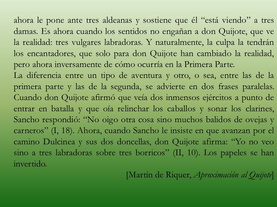 ahora le pone ante tres aldeanas y sostiene que él está viendo a tres damas. Es ahora cuando los sentidos no engañan a don Quijote, que ve la realidad: tres vulgares labradoras. Y naturalmente, la culpa la tendrán los encantadores, que solo para don Quijote han cambiado la realidad, pero ahora inversamente de cómo ocurría en la Primera Parte.