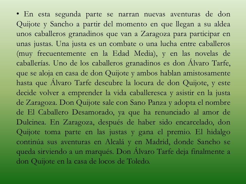 En esta segunda parte se narran nuevas aventuras de don Quijote y Sancho a partir del momento en que llegan a su aldea unos caballeros granadinos que van a Zaragoza para participar en unas justas.