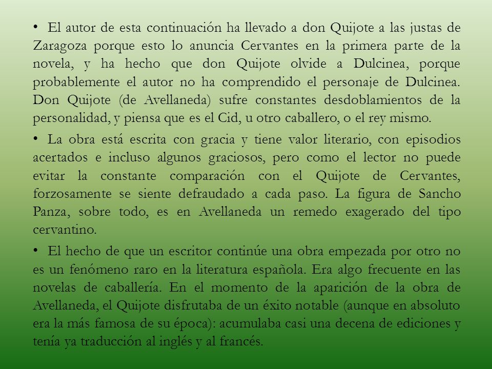 El autor de esta continuación ha llevado a don Quijote a las justas de Zaragoza porque esto lo anuncia Cervantes en la primera parte de la novela, y ha hecho que don Quijote olvide a Dulcinea, porque probablemente el autor no ha comprendido el personaje de Dulcinea. Don Quijote (de Avellaneda) sufre constantes desdoblamientos de la personalidad, y piensa que es el Cid, u otro caballero, o el rey mismo.