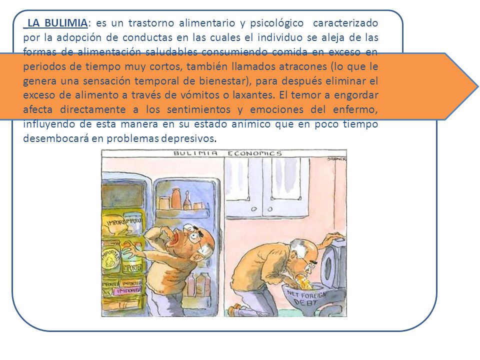 LA BULIMIA: es un trastorno alimentario y psicológico caracterizado por la adopción de conductas en las cuales el individuo se aleja de las formas de alimentación saludables consumiendo comida en exceso en periodos de tiempo muy cortos, también llamados atracones (lo que le genera una sensación temporal de bienestar), para después eliminar el exceso de alimento a través de vómitos o laxantes. El temor a engordar afecta directamente a los sentimientos y emociones del enfermo, influyendo de esta manera en su estado anímico que en poco tiempo desembocará en problemas depresivos.