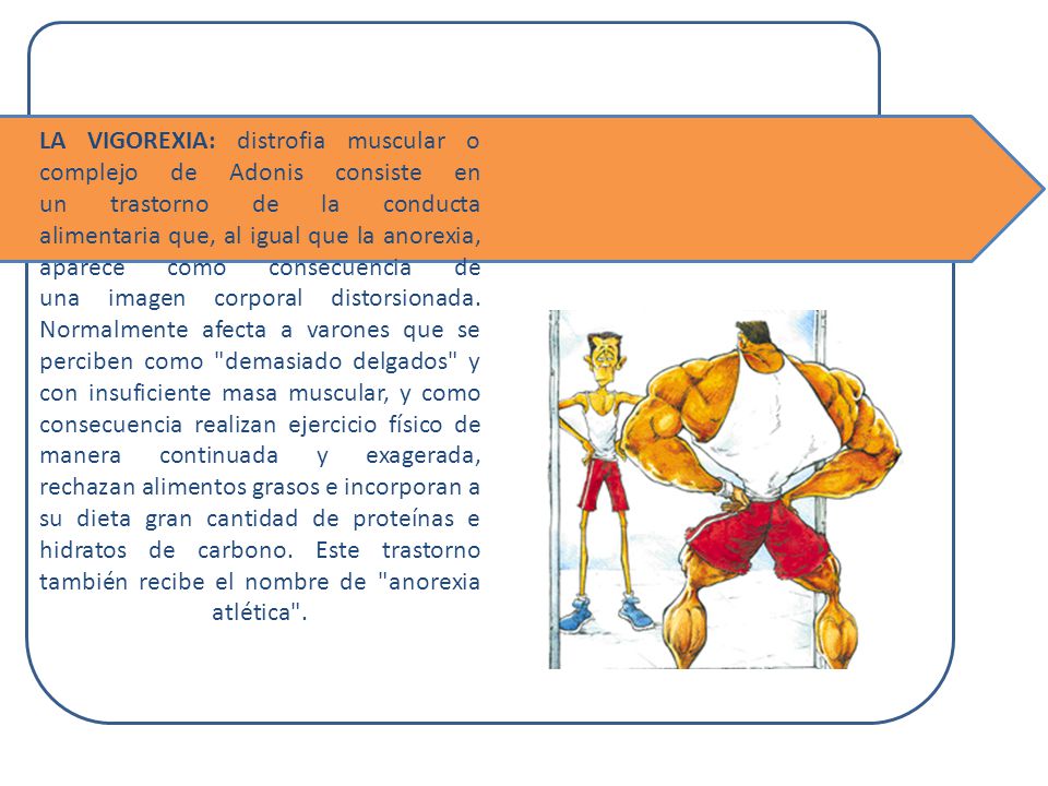 LA VIGOREXIA: distrofia muscular o complejo de Adonis consiste en un trastorno de la conducta alimentaria que, al igual que la anorexia, aparece como consecuencia de una imagen corporal distorsionada. Normalmente afecta a varones que se perciben como demasiado delgados y con insuficiente masa muscular, y como consecuencia realizan ejercicio físico de manera continuada y exagerada, rechazan alimentos grasos e incorporan a su dieta gran cantidad de proteínas e hidratos de carbono. Este trastorno también recibe el nombre de anorexia atlética .