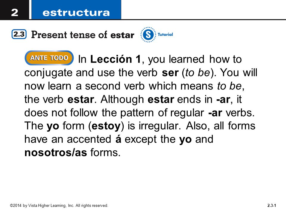 In Lección 1, you learned how to conjugate and use the verb ser (to be). You will now learn a second verb which means to be, the verb estar. Although estar ends in -ar, it does not follow the pattern of regular -ar verbs. The yo form (estoy) is irregular. Also, all forms have an accented á except the yo and nosotros/as forms.