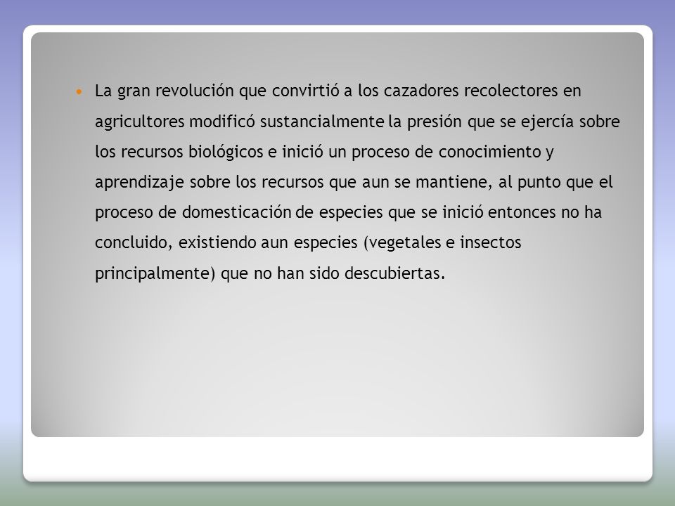 La gran revolución que convirtió a los cazadores recolectores en agricultores modificó sustancialmente la presión que se ejercía sobre los recursos biológicos e inició un proceso de conocimiento y aprendizaje sobre los recursos que aun se mantiene, al punto que el proceso de domesticación de especies que se inició entonces no ha concluido, existiendo aun especies (vegetales e insectos principalmente) que no han sido descubiertas.