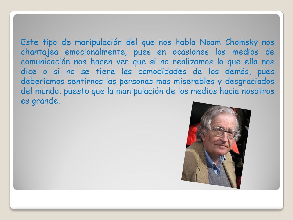 Este tipo de manipulación del que nos habla Noam Chomsky nos chantajea emocionalmente, pues en ocasiones los medios de comunicación nos hacen ver que si no realizamos lo que ella nos dice o si no se tiene las comodidades de los demás, pues deberíamos sentirnos las personas mas miserables y desgraciados del mundo, puesto que la manipulación de los medios hacia nosotros es grande.