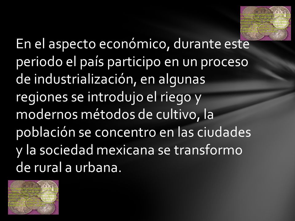 En el aspecto económico, durante este periodo el país participo en un proceso de industrialización, en algunas regiones se introdujo el riego y modernos métodos de cultivo, la población se concentro en las ciudades y la sociedad mexicana se transformo de rural a urbana.