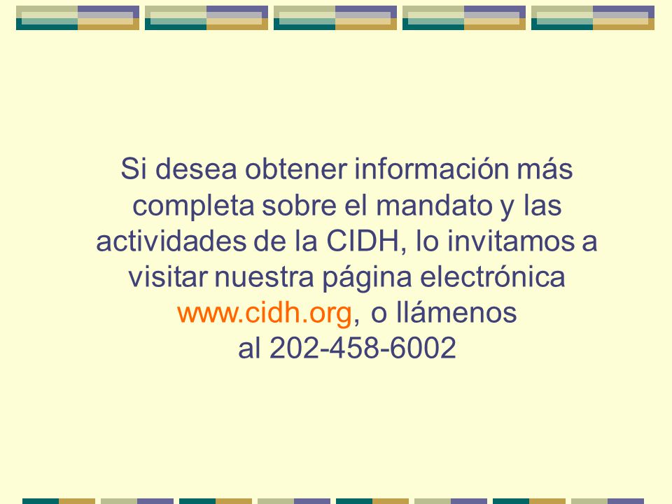 Si desea obtener información más completa sobre el mandato y las actividades de la CIDH, lo invitamos a visitar nuestra página electrónica   o llámenos al