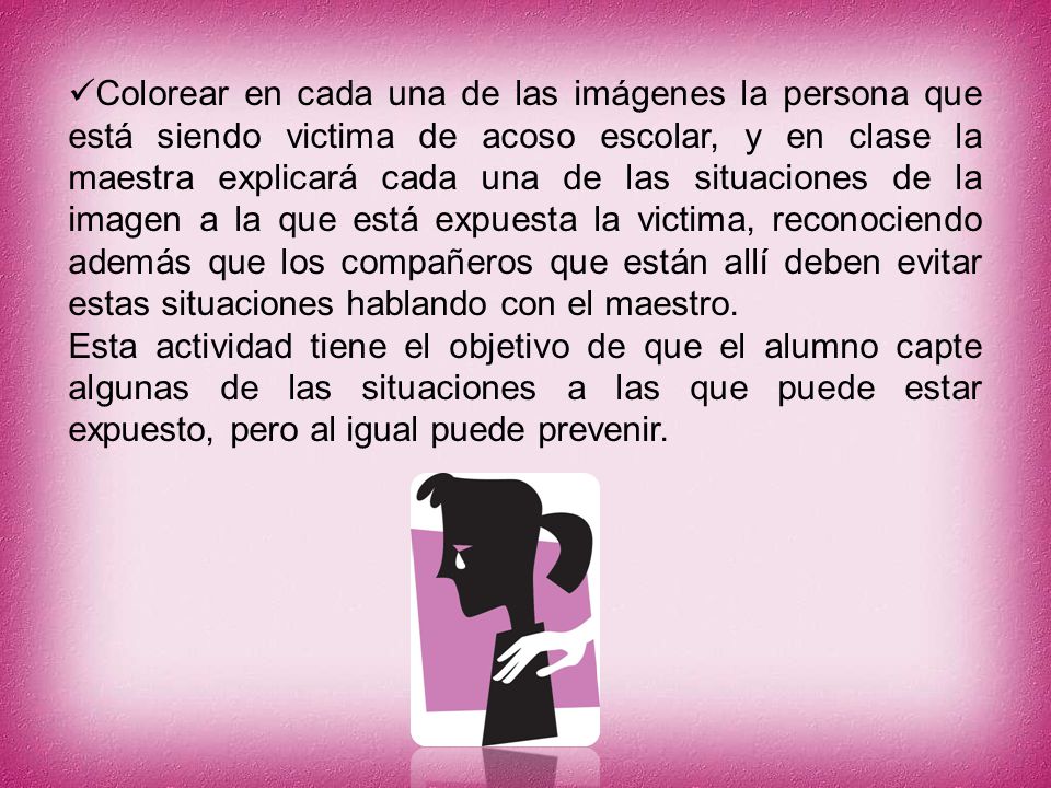 Colorear en cada una de las imágenes la persona que está siendo victima de acoso escolar, y en clase la maestra explicará cada una de las situaciones de la imagen a la que está expuesta la victima, reconociendo además que los compañeros que están allí deben evitar estas situaciones hablando con el maestro.