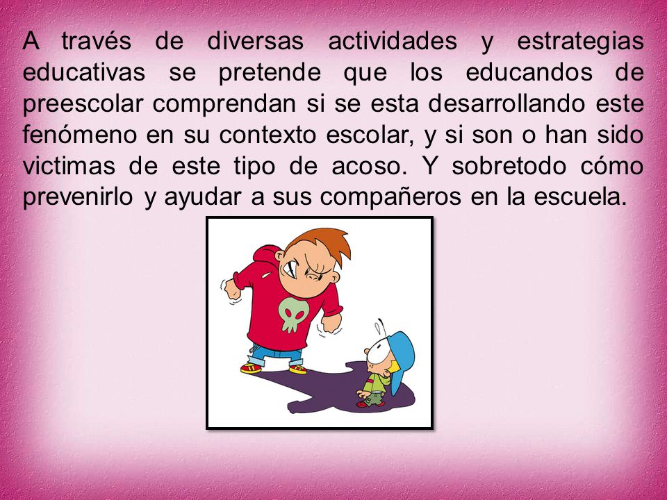 A través de diversas actividades y estrategias educativas se pretende que los educandos de preescolar comprendan si se esta desarrollando este fenómeno en su contexto escolar, y si son o han sido victimas de este tipo de acoso. Y sobretodo cómo prevenirlo y ayudar a sus compañeros en la escuela.