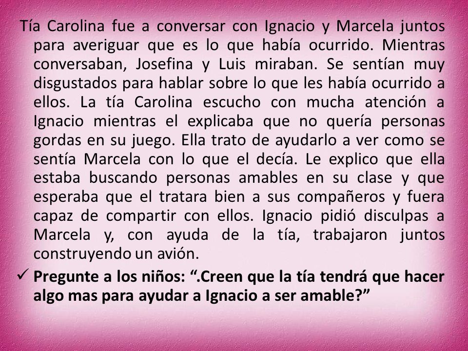 Tía Carolina fue a conversar con Ignacio y Marcela juntos para averiguar que es lo que había ocurrido. Mientras conversaban, Josefina y Luis miraban. Se sentían muy disgustados para hablar sobre lo que les había ocurrido a ellos. La tía Carolina escucho con mucha atención a Ignacio mientras el explicaba que no quería personas gordas en su juego. Ella trato de ayudarlo a ver como se sentía Marcela con lo que el decía. Le explico que ella estaba buscando personas amables en su clase y que esperaba que el tratara bien a sus compañeros y fuera capaz de compartir con ellos. Ignacio pidió disculpas a Marcela y, con ayuda de la tía, trabajaron juntos construyendo un avión.