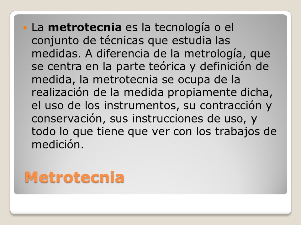 La metrotecnia es la tecnología o el conjunto de técnicas que estudia las medidas. A diferencia de la metrología, que se centra en la parte teórica y definición de medida, la metrotecnia se ocupa de la realización de la medida propiamente dicha, el uso de los instrumentos, su contracción y conservación, sus instrucciones de uso, y todo lo que tiene que ver con los trabajos de medición.