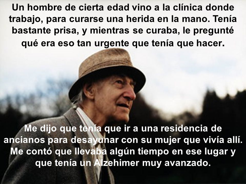 Un hombre de cierta edad vino a la clínica donde trabajo, para curarse una herida en la mano. Tenía bastante prisa, y mientras se curaba, le pregunté qué era eso tan urgente que tenía que hacer.