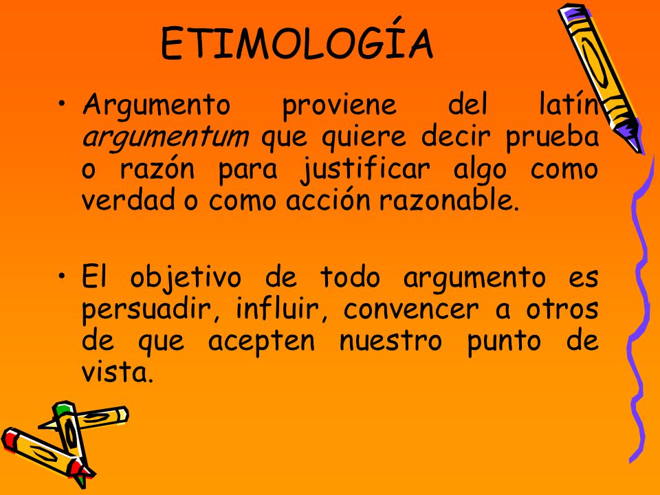 ETIMOLOGÍA Argumento proviene del latín argumentum que quiere decir prueba o razón para justificar algo como verdad o como acción razonable.