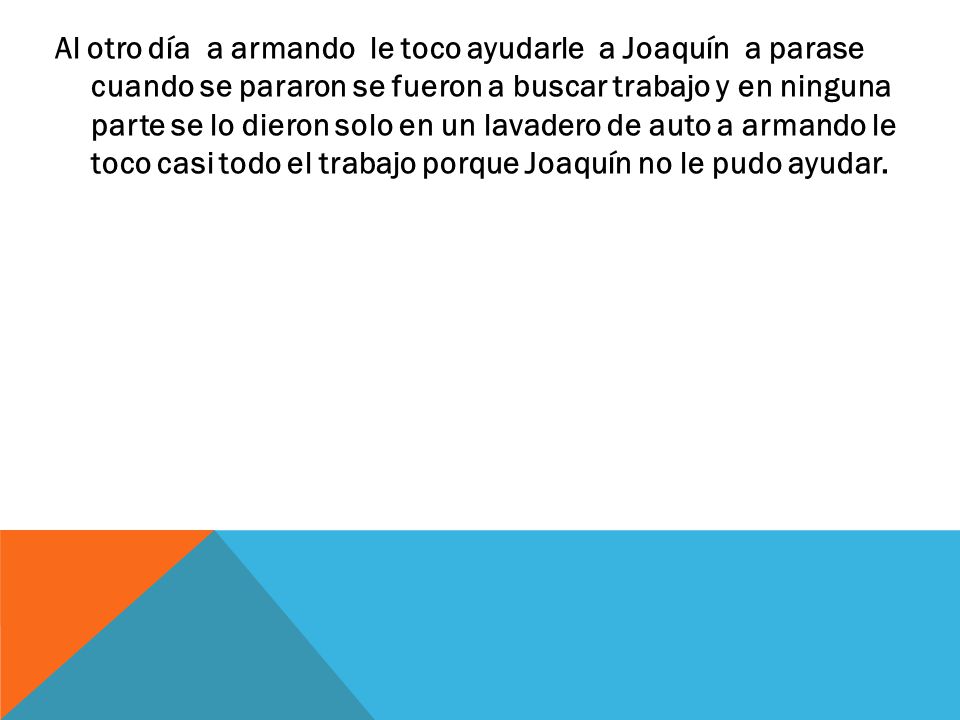 Al otro día a armando le toco ayudarle a Joaquín a parase cuando se pararon se fueron a buscar trabajo y en ninguna parte se lo dieron solo en un lavadero de auto a armando le toco casi todo el trabajo porque Joaquín no le pudo ayudar.