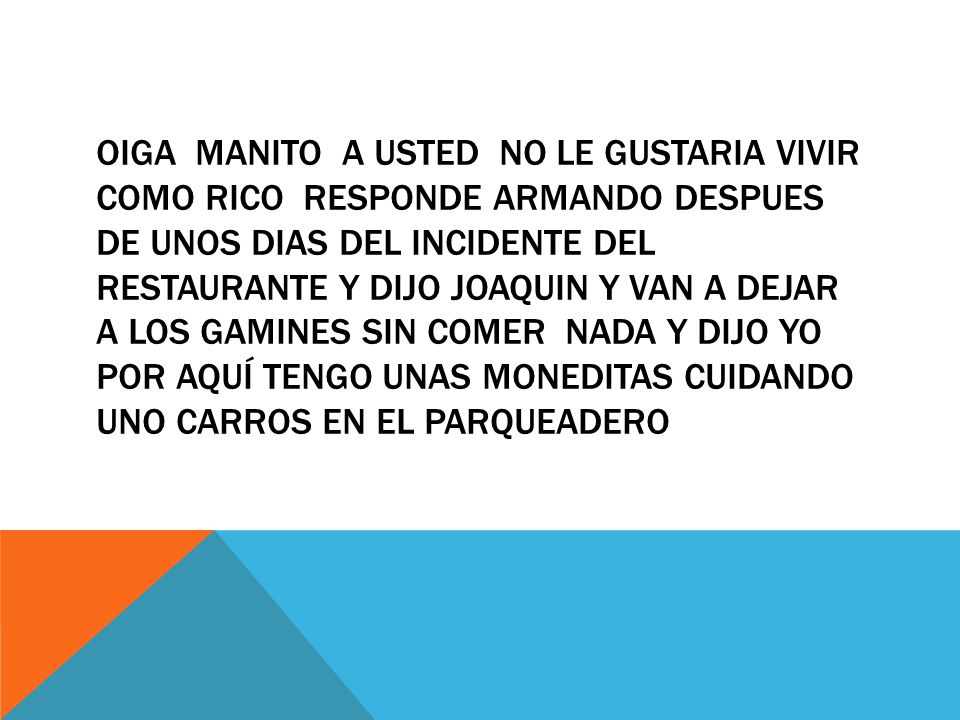 Oiga MANITO A USTED NO LE GUSTARIA VIVIR COMO RICO RESPONDE ARMANDO DESPUES DE UNOS DIAS DEL INCIDENTE DEL RESTAURANTE Y DIJO JOAQUIN Y VAN A DEJAR A LOS GAMINES SIN COMER NADA Y DIJO YO POR AQUÍ TENGO UNAS MONEDITAS CUIDANDO UNO CARROS EN EL PARQUEADERO