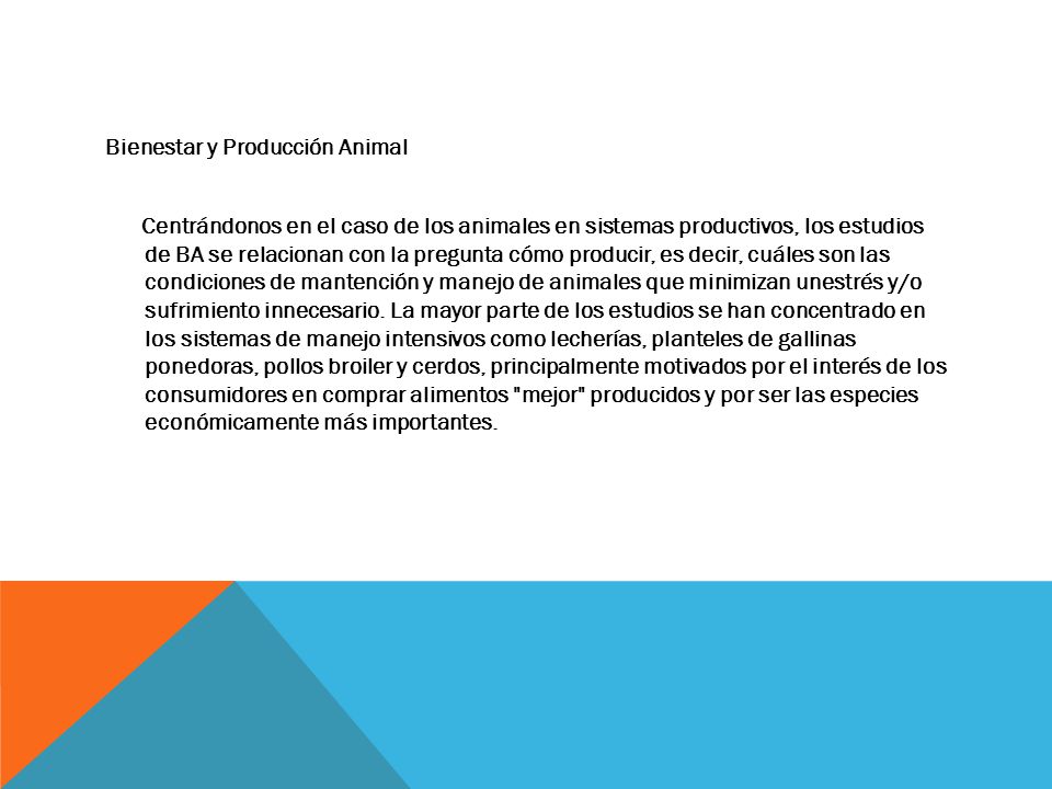 Bienestar y Producción Animal Centrándonos en el caso de los animales en sistemas productivos, los estudios de BA se relacionan con la pregunta cómo producir, es decir, cuáles son las condiciones de mantención y manejo de animales que minimizan unestrés y/o sufrimiento innecesario.