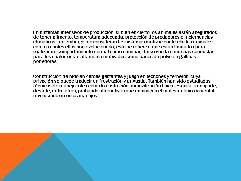 En sistemas intensivos de producción, si bien es cierto los animales están asegurados de tener alimento, temperatura adecuada, protección de predadores e inclemencias climáticas, sin embargo, no consideran los sistemas motivacionales de los animales con los cuales ellos han evolucionado, esto se refiere a que están limitados para realizar un comportamiento normal como caminar, darse vuelta o muchas conductas para los cuales están altamente motivados como baños de polvo en gallinas ponedoras.