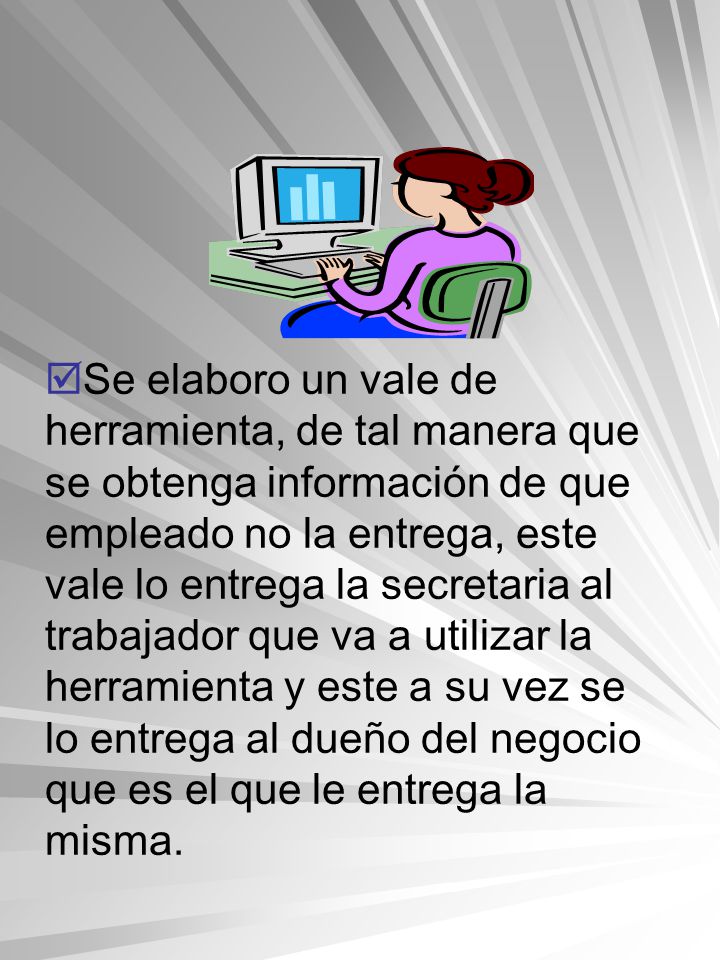 Se elaboro un vale de herramienta, de tal manera que se obtenga información de que empleado no la entrega, este vale lo entrega la secretaria al trabajador que va a utilizar la herramienta y este a su vez se lo entrega al dueño del negocio que es el que le entrega la misma.