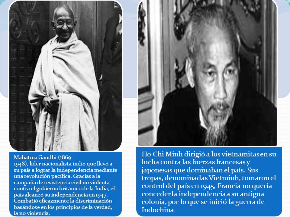 Mahatma Gandhi ( ), líder nacionalista indio que llevó a su país a lograr la independencia mediante una revolución pacífica. Gracias a la campaña de resistencia civil no violenta contra el gobierno británico de la India, el país alcanzó su independencia en Combatió eficazmente la discriminación basándose en los principios de la verdad, la no violencia.
