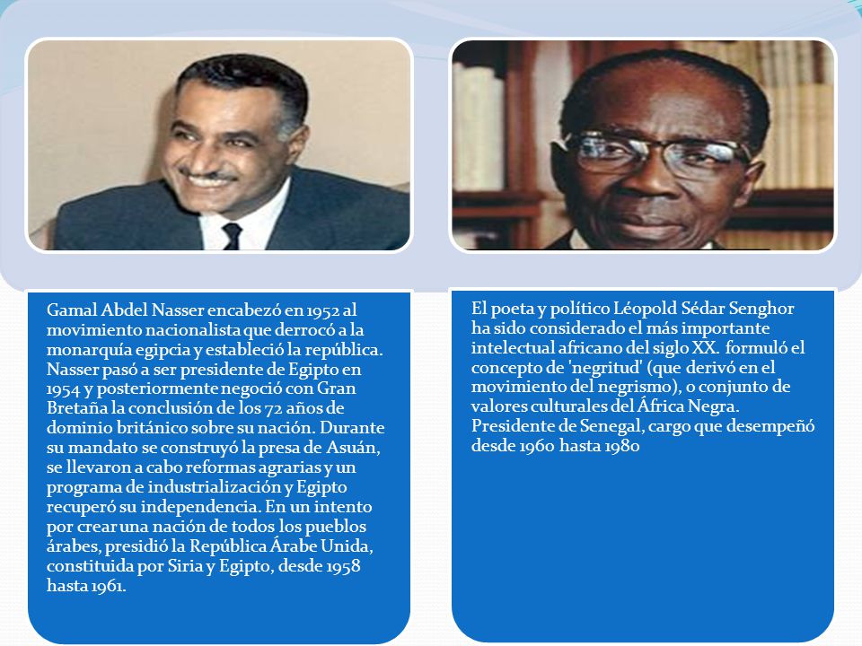 Gamal Abdel Nasser encabezó en 1952 al movimiento nacionalista que derrocó a la monarquía egipcia y estableció la república. Nasser pasó a ser presidente de Egipto en 1954 y posteriormente negoció con Gran Bretaña la conclusión de los 72 años de dominio británico sobre su nación. Durante su mandato se construyó la presa de Asuán, se llevaron a cabo reformas agrarias y un programa de industrialización y Egipto recuperó su independencia. En un intento por crear una nación de todos los pueblos árabes, presidió la República Árabe Unida, constituida por Siria y Egipto, desde 1958 hasta 1961.