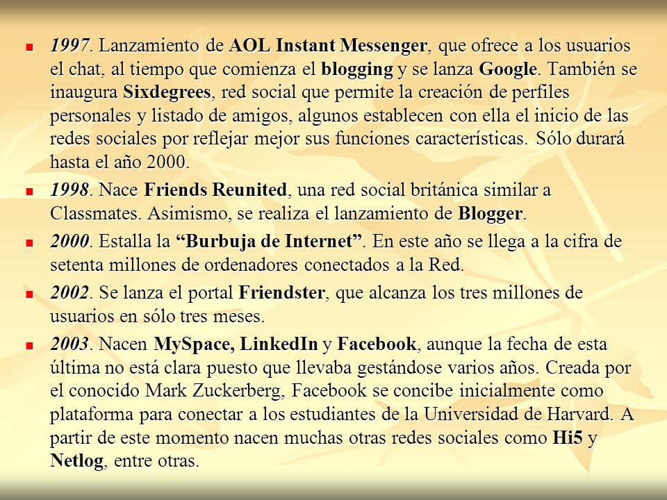 1997. Lanzamiento de AOL Instant Messenger, que ofrece a los usuarios el chat, al tiempo que comienza el blogging y se lanza Google. También se inaugura Sixdegrees, red social que permite la creación de perfiles personales y listado de amigos, algunos establecen con ella el inicio de las redes sociales por reflejar mejor sus funciones características. Sólo durará hasta el año 2000.