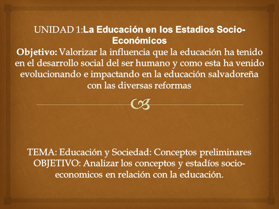 UNIDAD 1:La Educación en los Estadios Socio-Económicos Objetivo: Valorizar la influencia que la educación ha tenido en el desarrollo social del ser humano y como esta ha venido evolucionando e impactando en la educación salvadoreña con las diversas reformas TEMA: Educación y Sociedad: Conceptos preliminares OBJETIVO: Analizar los conceptos y estadíos socio-economicos en relación con la educación.