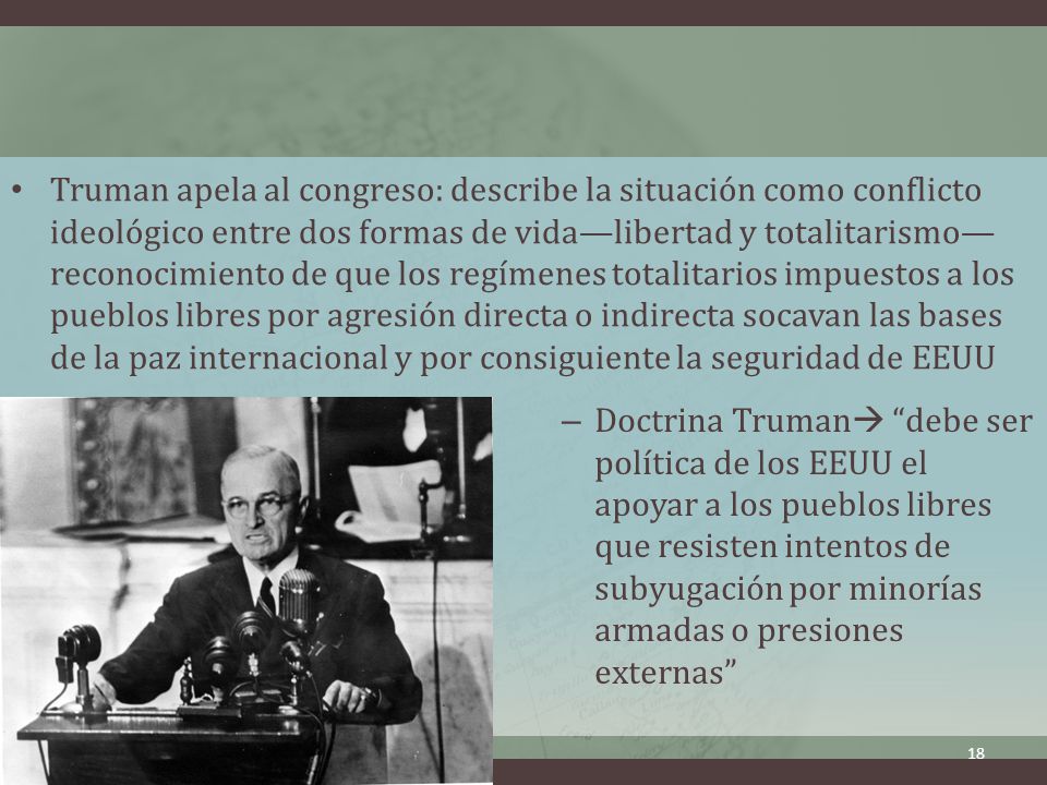 Truman apela al congreso: describe la situación como conflicto ideológico entre dos formas de vida—libertad y totalitarismo—reconocimiento de que los regímenes totalitarios impuestos a los pueblos libres por agresión directa o indirecta socavan las bases de la paz internacional y por consiguiente la seguridad de EEUU