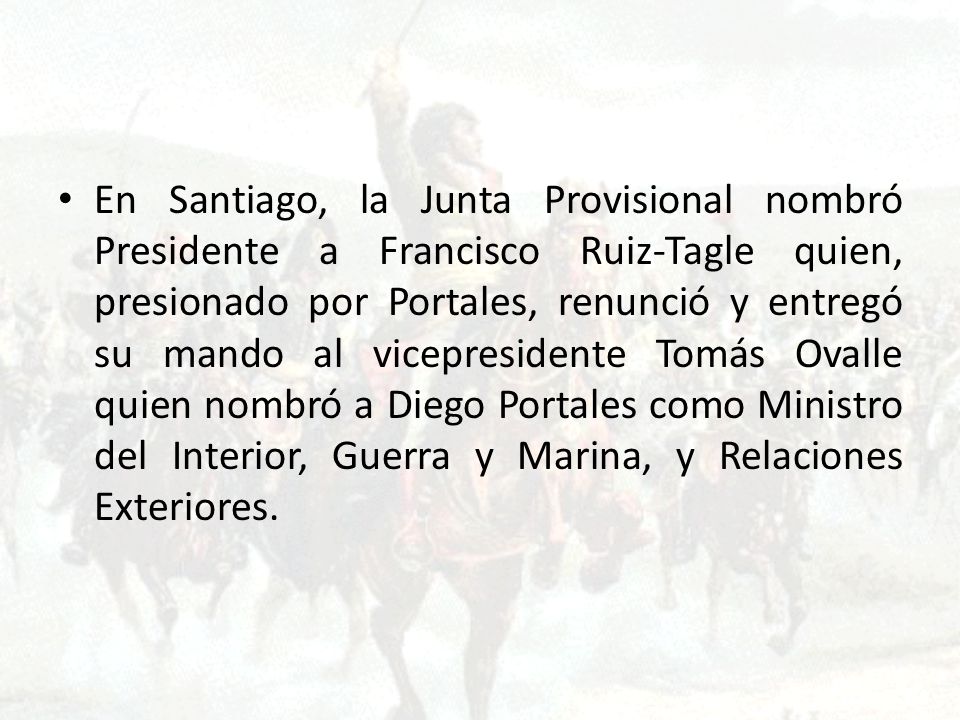 En Santiago, la Junta Provisional nombró Presidente a Francisco Ruiz-Tagle quien, presionado por Portales, renunció y entregó su mando al vicepresidente Tomás Ovalle quien nombró a Diego Portales como Ministro del Interior, Guerra y Marina, y Relaciones Exteriores.