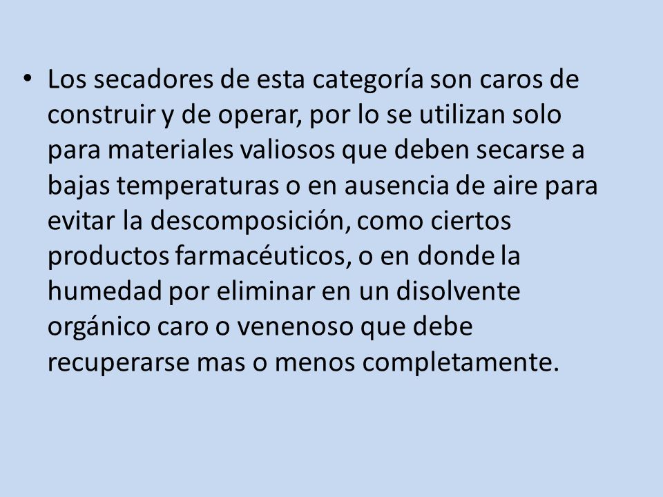 Los secadores de esta categoría son caros de construir y de operar, por lo se utilizan solo para materiales valiosos que deben secarse a bajas temperaturas o en ausencia de aire para evitar la descomposición, como ciertos productos farmacéuticos, o en donde la humedad por eliminar en un disolvente orgánico caro o venenoso que debe recuperarse mas o menos completamente.