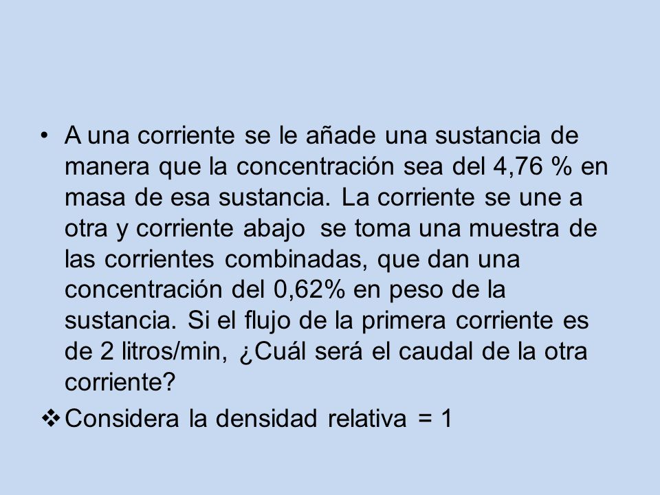 A una corriente se le añade una sustancia de manera que la concentración sea del 4,76 % en masa de esa sustancia. La corriente se une a otra y corriente abajo se toma una muestra de las corrientes combinadas, que dan una concentración del 0,62% en peso de la sustancia. Si el flujo de la primera corriente es de 2 litros/min, ¿Cuál será el caudal de la otra corriente
