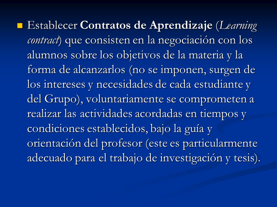 Establecer Contratos de Aprendizaje (Learning contract) que consisten en la negociación con los alumnos sobre los objetivos de la materia y la forma de alcanzarlos (no se imponen, surgen de los intereses y necesidades de cada estudiante y del Grupo), voluntariamente se comprometen a realizar las actividades acordadas en tiempos y condiciones establecidos, bajo la guía y orientación del profesor (este es particularmente adecuado para el trabajo de investigación y tesis).