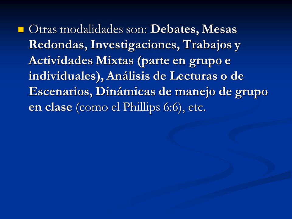 Otras modalidades son: Debates, Mesas Redondas, Investigaciones, Trabajos y Actividades Mixtas (parte en grupo e individuales), Análisis de Lecturas o de Escenarios, Dinámicas de manejo de grupo en clase (como el Phillips 6:6), etc.