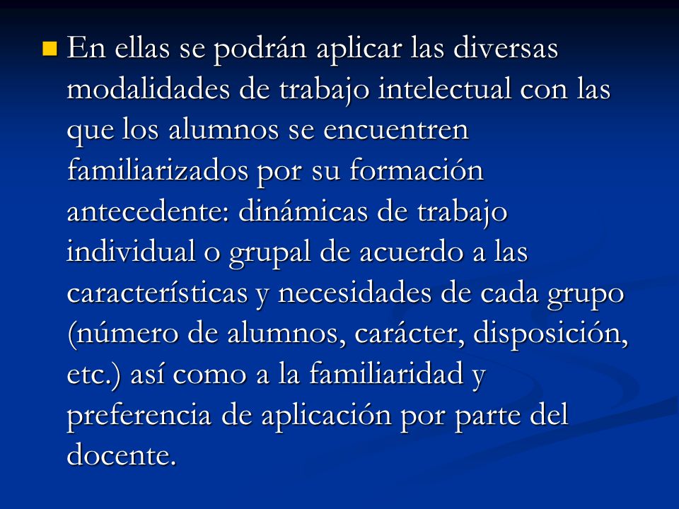 En ellas se podrán aplicar las diversas modalidades de trabajo intelectual con las que los alumnos se encuentren familiarizados por su formación antecedente: dinámicas de trabajo individual o grupal de acuerdo a las características y necesidades de cada grupo (número de alumnos, carácter, disposición, etc.) así como a la familiaridad y preferencia de aplicación por parte del docente.