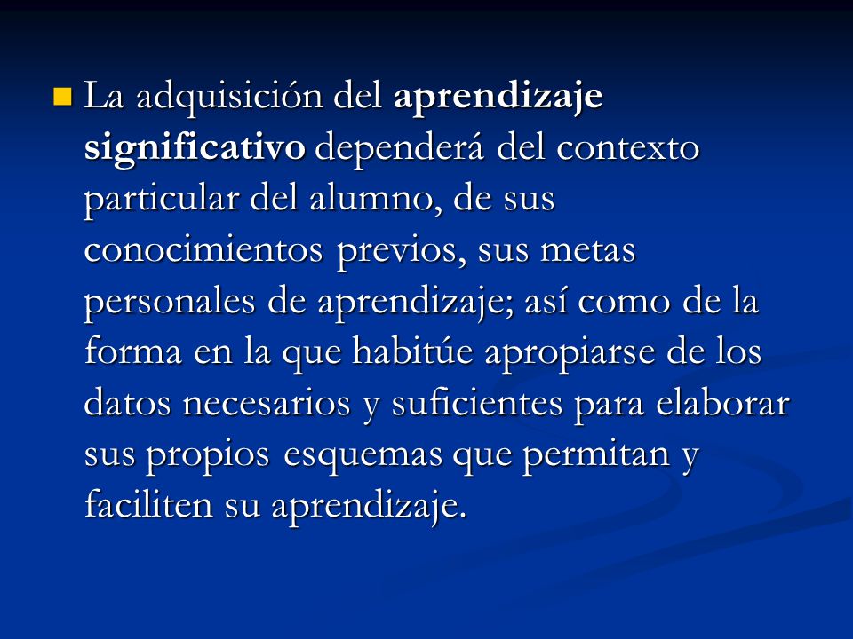 La adquisición del aprendizaje significativo dependerá del contexto particular del alumno, de sus conocimientos previos, sus metas personales de aprendizaje; así como de la forma en la que habitúe apropiarse de los datos necesarios y suficientes para elaborar sus propios esquemas que permitan y faciliten su aprendizaje.