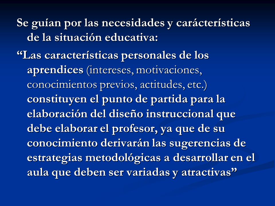 Se guían por las necesidades y carácterísticas de la situación educativa: Las características personales de los aprendices (intereses, motivaciones, conocimientos previos, actitudes, etc.) constituyen el punto de partida para la elaboración del diseño instruccional que debe elaborar el profesor, ya que de su conocimiento derivarán las sugerencias de estrategias metodológicas a desarrollar en el aula que deben ser variadas y atractivas